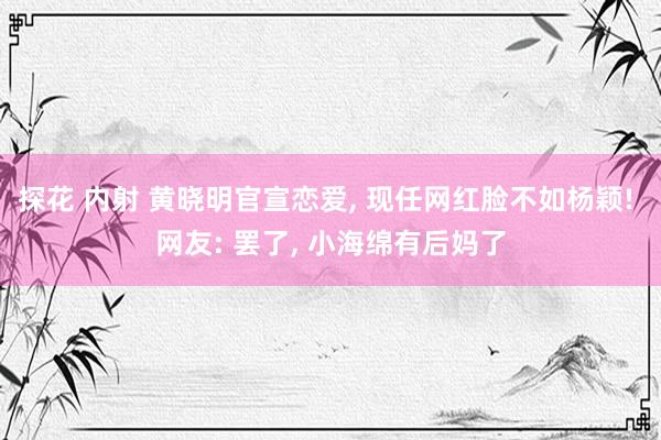 探花 内射 黄晓明官宣恋爱， 现任网红脸不如杨颖! 网友: 罢了， 小海绵有后妈了