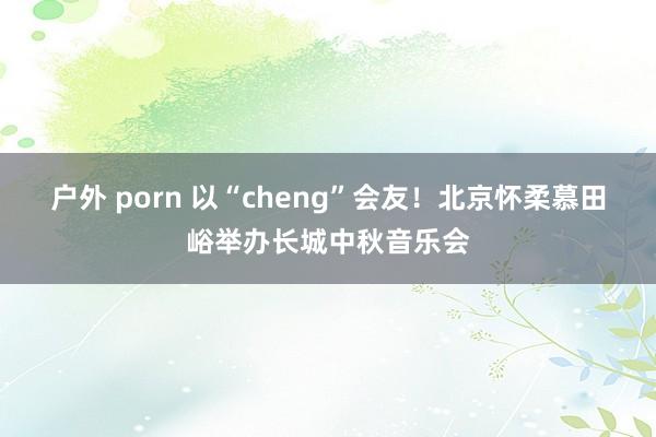 户外 porn 以“cheng”会友！北京怀柔慕田峪举办长城中秋音乐会