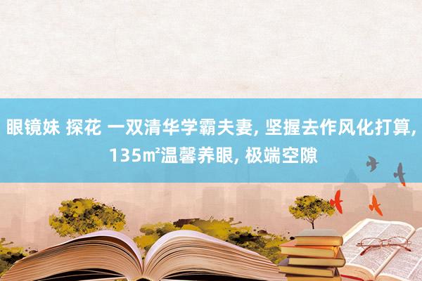 眼镜妹 探花 一双清华学霸夫妻， 坚握去作风化打算， 135㎡温馨养眼， 极端空隙