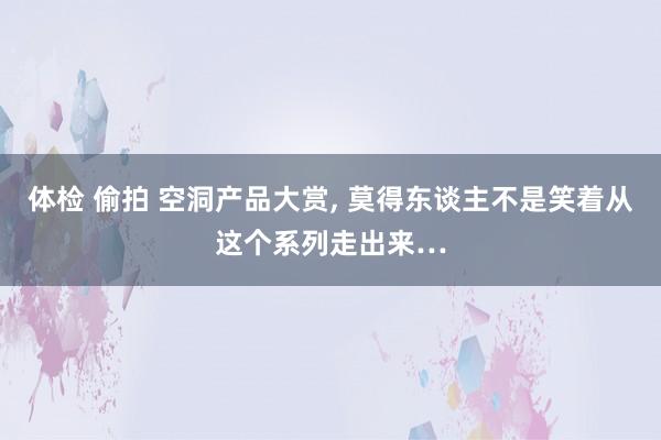 体检 偷拍 空洞产品大赏， 莫得东谈主不是笑着从这个系列走出来…