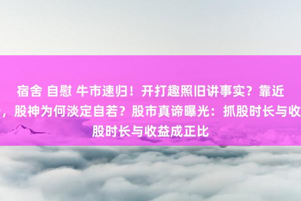 宿舍 自慰 牛市速归！开打趣照旧讲事实？靠近净值腰斩，股神为何淡定自若？股市真谛曝光：抓股时长与收益成正比