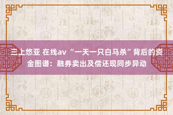 三上悠亚 在线av “一天一只白马杀”背后的资金图谱：融券卖出及偿还现同步异动