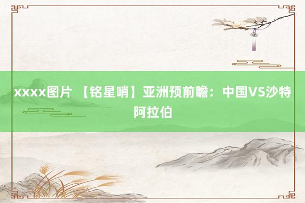 xxxx图片 【铭星哨】亚洲预前瞻：中国VS沙特阿拉伯