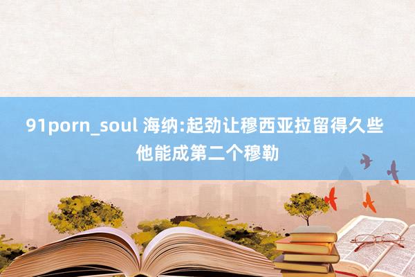 91porn_soul 海纳:起劲让穆西亚拉留得久些 他能成第二个穆勒