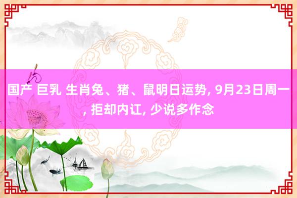 国产 巨乳 生肖兔、猪、鼠明日运势， 9月23日周一， 拒却内讧， 少说多作念