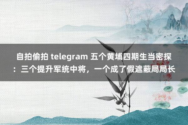 自拍偷拍 telegram 五个黄埔四期生当密探：三个提升军统中将，一个成了假遮蔽局局长