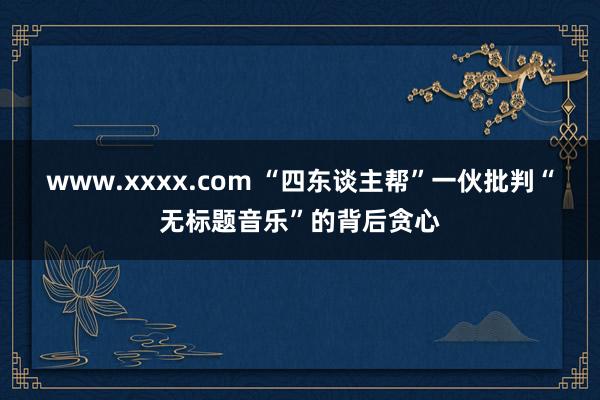 www.xxxx.com “四东谈主帮”一伙批判“无标题音乐”的背后贪心