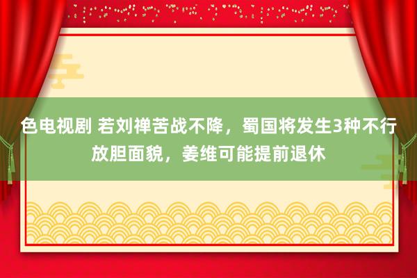 色电视剧 若刘禅苦战不降，蜀国将发生3种不行放胆面貌，姜维可能提前退休