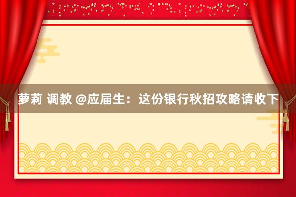 萝莉 调教 @应届生：这份银行秋招攻略请收下