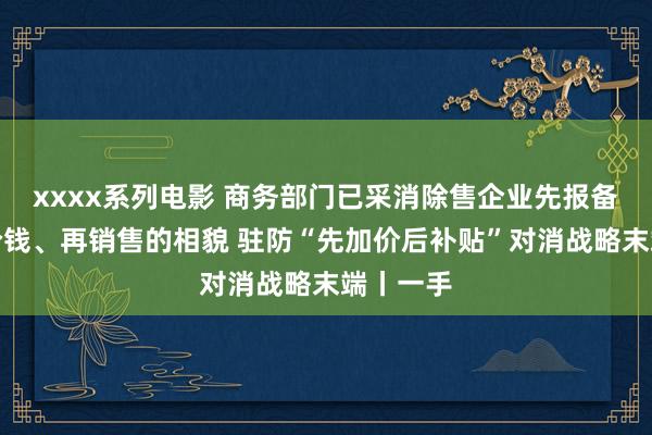 xxxx系列电影 商务部门已采消除售企业先报备商品及价钱、再销售的相貌 驻防“先加价后补贴”对消战略末端丨一手