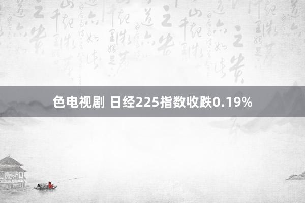 色电视剧 日经225指数收跌0.19%