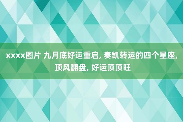 xxxx图片 九月底好运重启， 奏凯转运的四个星座， 顶风翻盘， 好运顶顶旺