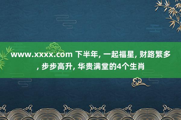 www.xxxx.com 下半年， 一起福星， 财路繁多， 步步高升， 华贵满堂的4个生肖