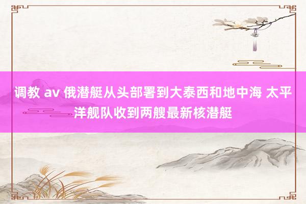 调教 av 俄潜艇从头部署到大泰西和地中海 太平洋舰队收到两艘最新核潜艇