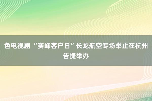 色电视剧 “赛峰客户日”长龙航空专场举止在杭州告捷举办