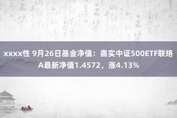 xxxx性 9月26日基金净值：嘉实中证500ETF联络A最新净值1.4572，涨4.13%