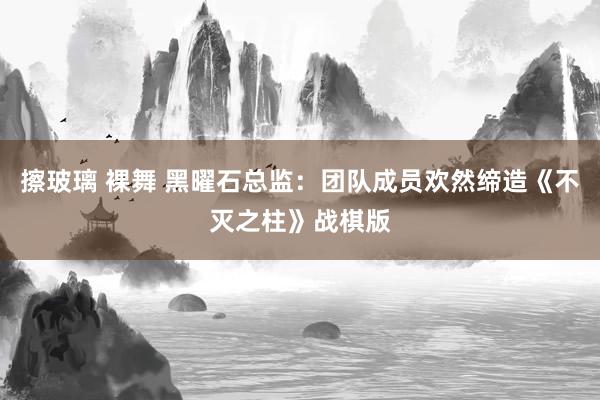 擦玻璃 裸舞 黑曜石总监：团队成员欢然缔造《不灭之柱》战棋版