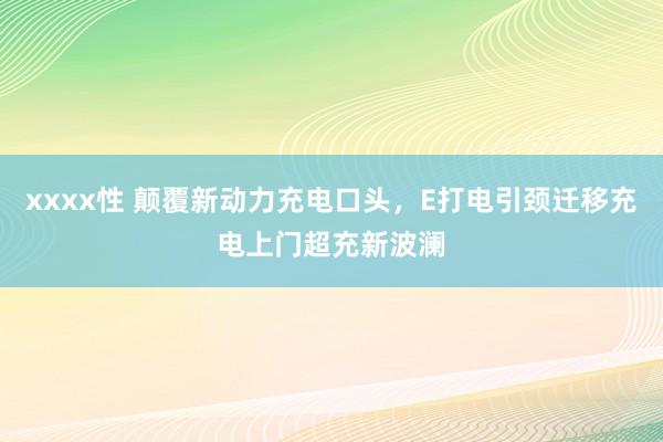 xxxx性 颠覆新动力充电口头，E打电引颈迁移充电上门超充新波澜