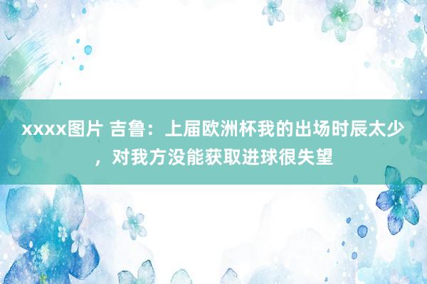 xxxx图片 吉鲁：上届欧洲杯我的出场时辰太少，对我方没能获取进球很失望