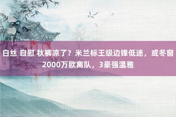 白丝 自慰 秋裤凉了？米兰标王级边锋低迷，或冬窗2000万欧离队，3豪强温雅