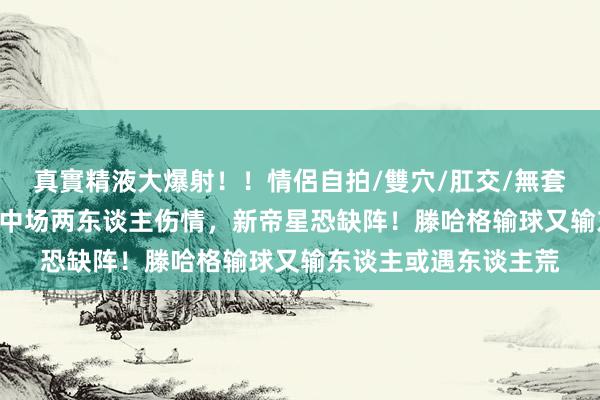 真實精液大爆射！！情侶自拍/雙穴/肛交/無套/大量噴精 曼联官宣中场两东谈主伤情，新帝星恐缺阵！滕哈格输球又输东谈主或遇东谈主荒