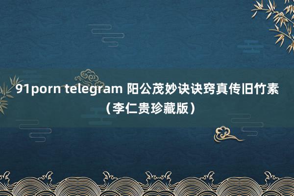 91porn telegram 阳公茂妙诀诀窍真传旧竹素（李仁贵珍藏版）