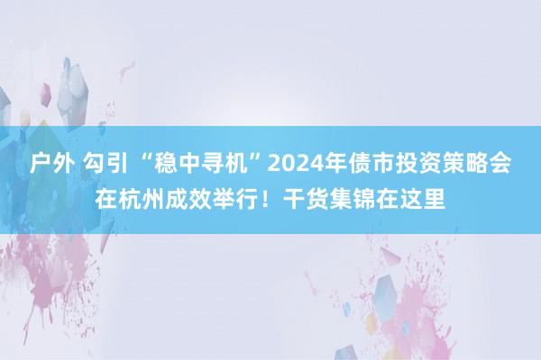 户外 勾引 “稳中寻机”2024年债市投资策略会在杭州成效举行！干货集锦在这里