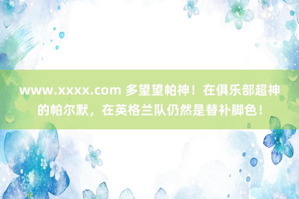 www.xxxx.com 多望望帕神！在俱乐部超神的帕尔默，在英格兰队仍然是替补脚色！