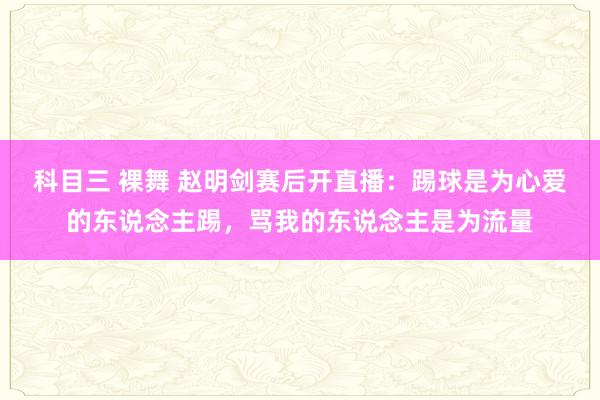 科目三 裸舞 赵明剑赛后开直播：踢球是为心爱的东说念主踢，骂我的东说念主是为流量