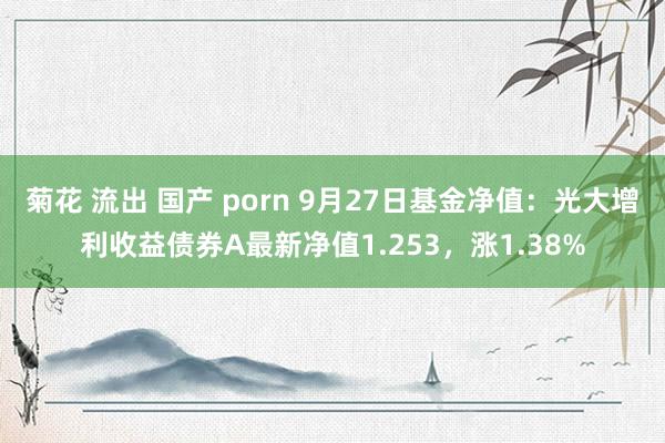 菊花 流出 国产 porn 9月27日基金净值：光大增利收益债券A最新净值1.253，涨1.38%