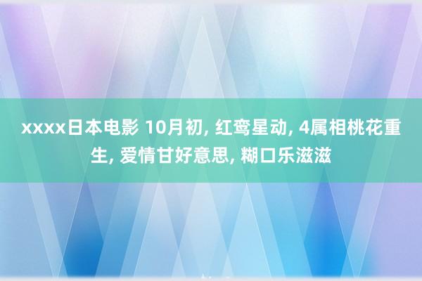 xxxx日本电影 10月初， 红鸾星动， 4属相桃花重生， 爱情甘好意思， 糊口乐滋滋