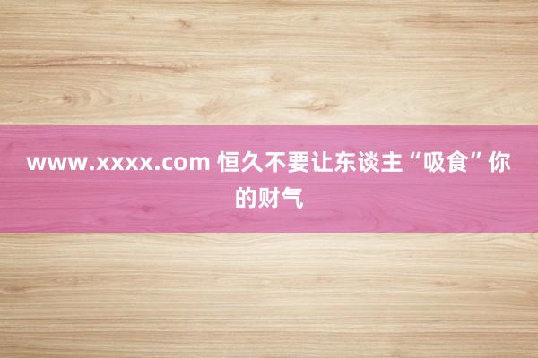 www.xxxx.com 恒久不要让东谈主“吸食”你的财气