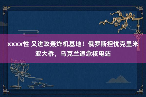 xxxx性 又进攻轰炸机基地！俄罗斯担忧克里米亚大桥，乌克兰追念核电站