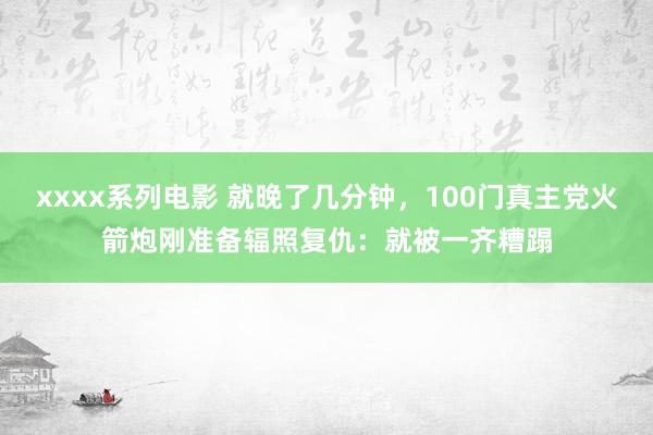 xxxx系列电影 就晚了几分钟，100门真主党火箭炮刚准备辐照复仇：就被一齐糟蹋