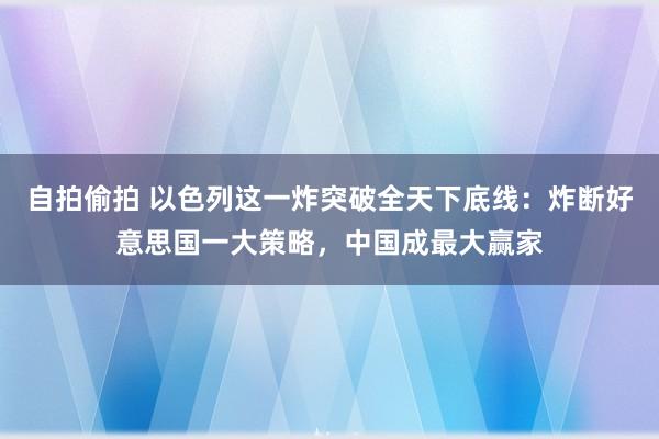 自拍偷拍 以色列这一炸突破全天下底线：炸断好意思国一大策略，中国成最大赢家