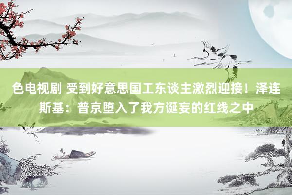 色电视剧 受到好意思国工东谈主激烈迎接！泽连斯基：普京堕入了我方诞妄的红线之中