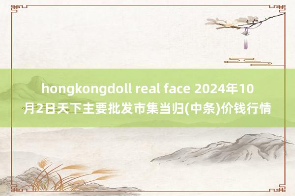 hongkongdoll real face 2024年10月2日天下主要批发市集当归(中条)价钱行情