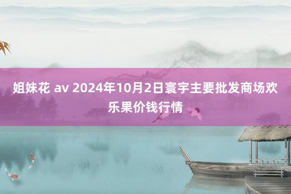 姐妹花 av 2024年10月2日寰宇主要批发商场欢乐果价钱行情