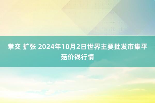 拳交 扩张 2024年10月2日世界主要批发市集平菇价钱行情