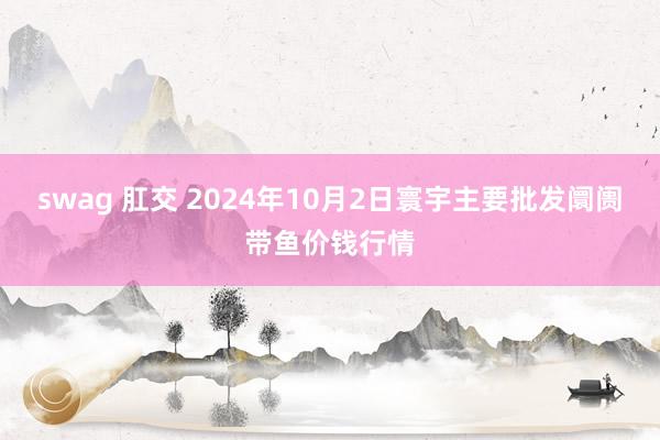 swag 肛交 2024年10月2日寰宇主要批发阛阓带鱼价钱行情