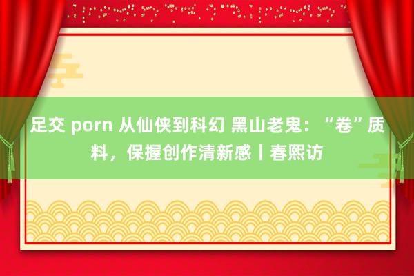 足交 porn 从仙侠到科幻 黑山老鬼：“卷”质料，保握创作清新感丨春熙访