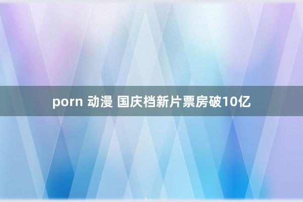 porn 动漫 国庆档新片票房破10亿