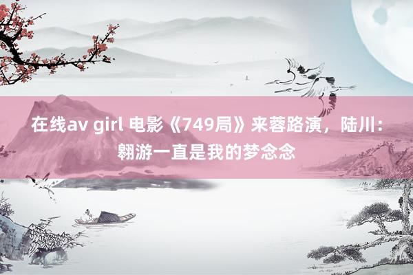 在线av girl 电影《749局》来蓉路演，陆川：翱游一直是我的梦念念