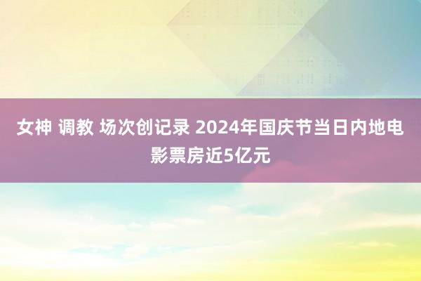 女神 调教 场次创记录 2024年国庆节当日内地电影票房近5亿元