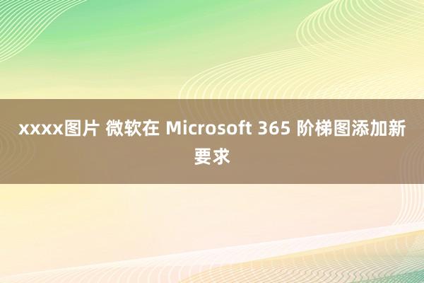 xxxx图片 微软在 Microsoft 365 阶梯图添加新要求