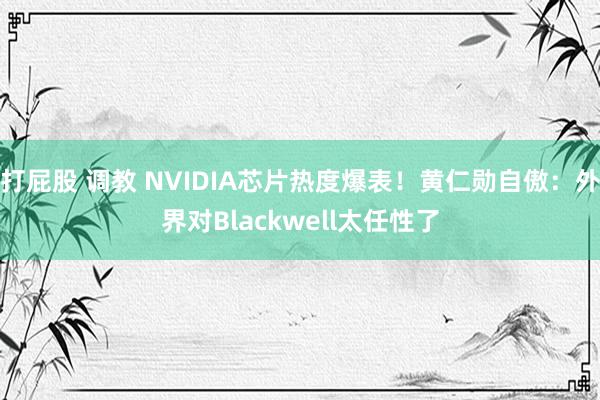 打屁股 调教 NVIDIA芯片热度爆表！黄仁勋自傲：外界对Blackwell太任性了