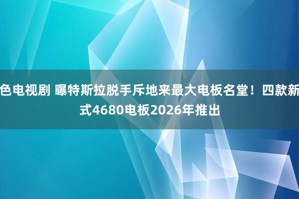 色电视剧 曝特斯拉脱手斥地来最大电板名堂！四款新式4680电板2026年推出