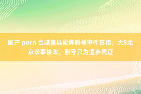 国产 porn 台媒曝具俊晔删号事件真相，大S北京讼事惨败，删号只为遗弃凭证