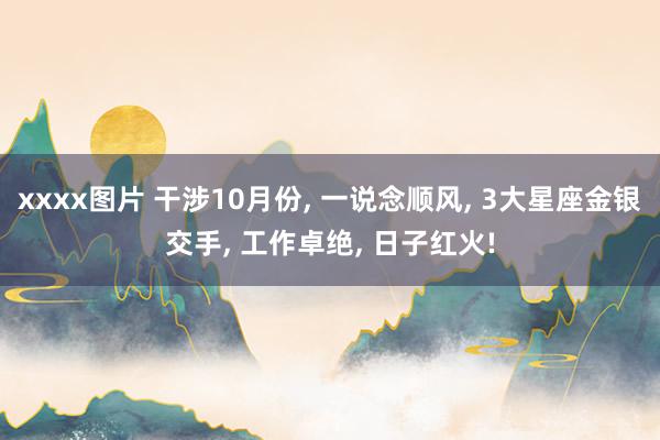 xxxx图片 干涉10月份， 一说念顺风， 3大星座金银交手， 工作卓绝， 日子红火!