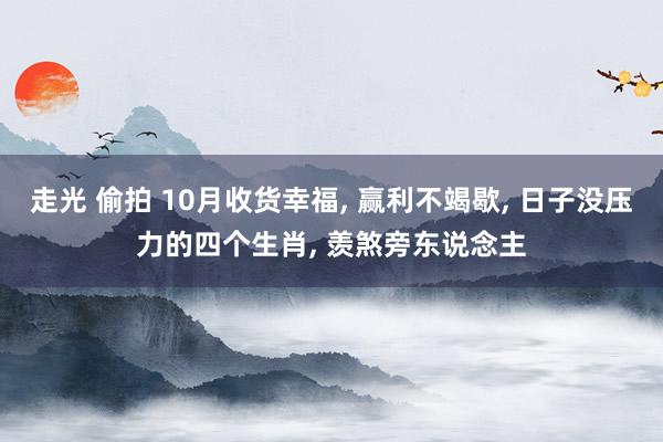 走光 偷拍 10月收货幸福， 赢利不竭歇， 日子没压力的四个生肖， 羡煞旁东说念主